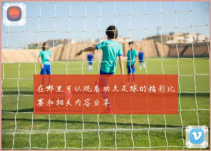 在哪里可以观看功夫足球的精彩比赛和相关内容分享