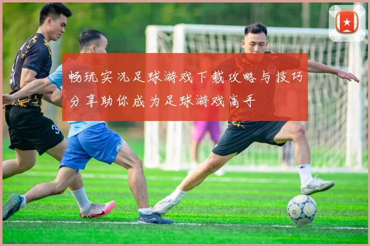 畅玩实况足球游戏下载攻略与技巧分享助你成为足球游戏高手