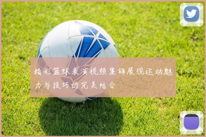 精彩篮球表演视频集锦展现运动魅力与技巧的完美结合